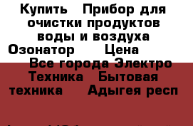 Купить : Прибор для очистки продуктов,воды и воздуха.Озонатор    › Цена ­ 25 500 - Все города Электро-Техника » Бытовая техника   . Адыгея респ.